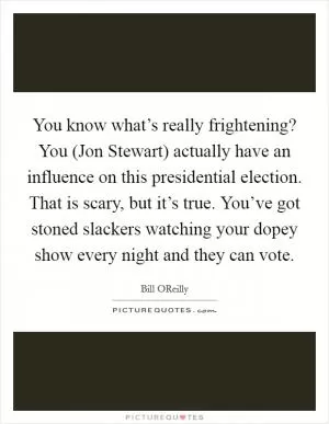 You know what’s really frightening? You (Jon Stewart) actually have an influence on this presidential election. That is scary, but it’s true. You’ve got stoned slackers watching your dopey show every night and they can vote Picture Quote #1