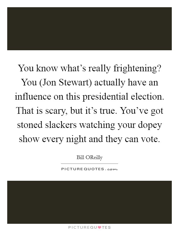 You know what's really frightening? You (Jon Stewart) actually have an influence on this presidential election. That is scary, but it's true. You've got stoned slackers watching your dopey show every night and they can vote Picture Quote #1