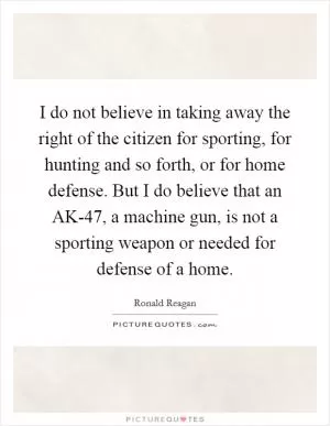 I do not believe in taking away the right of the citizen for sporting, for hunting and so forth, or for home defense. But I do believe that an AK-47, a machine gun, is not a sporting weapon or needed for defense of a home Picture Quote #1