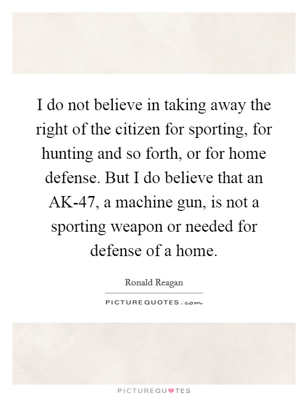I do not believe in taking away the right of the citizen for sporting, for hunting and so forth, or for home defense. But I do believe that an AK-47, a machine gun, is not a sporting weapon or needed for defense of a home Picture Quote #1