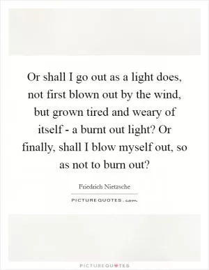 Or shall I go out as a light does, not first blown out by the wind, but grown tired and weary of itself - a burnt out light? Or finally, shall I blow myself out, so as not to burn out? Picture Quote #1
