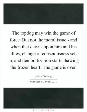 The topdog may win the game of force. But not the moral issue - and when that dawns upon him and his allies, change of consciousness sets in, and demoralization starts thawing the frozen heart. The game is over Picture Quote #1