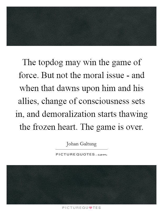 The topdog may win the game of force. But not the moral issue - and when that dawns upon him and his allies, change of consciousness sets in, and demoralization starts thawing the frozen heart. The game is over Picture Quote #1