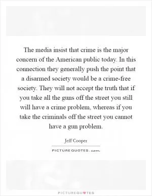 The media insist that crime is the major concern of the American public today. In this connection they generally push the point that a disarmed society would be a crime-free society. They will not accept the truth that if you take all the guns off the street you still will have a crime problem, whereas if you take the criminals off the street you cannot have a gun problem Picture Quote #1