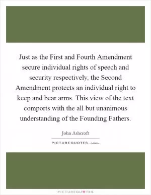 Just as the First and Fourth Amendment secure individual rights of speech and security respectively, the Second Amendment protects an individual right to keep and bear arms. This view of the text comports with the all but unanimous understanding of the Founding Fathers Picture Quote #1