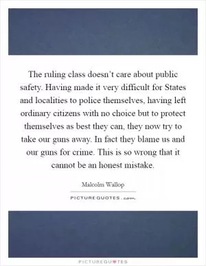 The ruling class doesn’t care about public safety. Having made it very difficult for States and localities to police themselves, having left ordinary citizens with no choice but to protect themselves as best they can, they now try to take our guns away. In fact they blame us and our guns for crime. This is so wrong that it cannot be an honest mistake Picture Quote #1