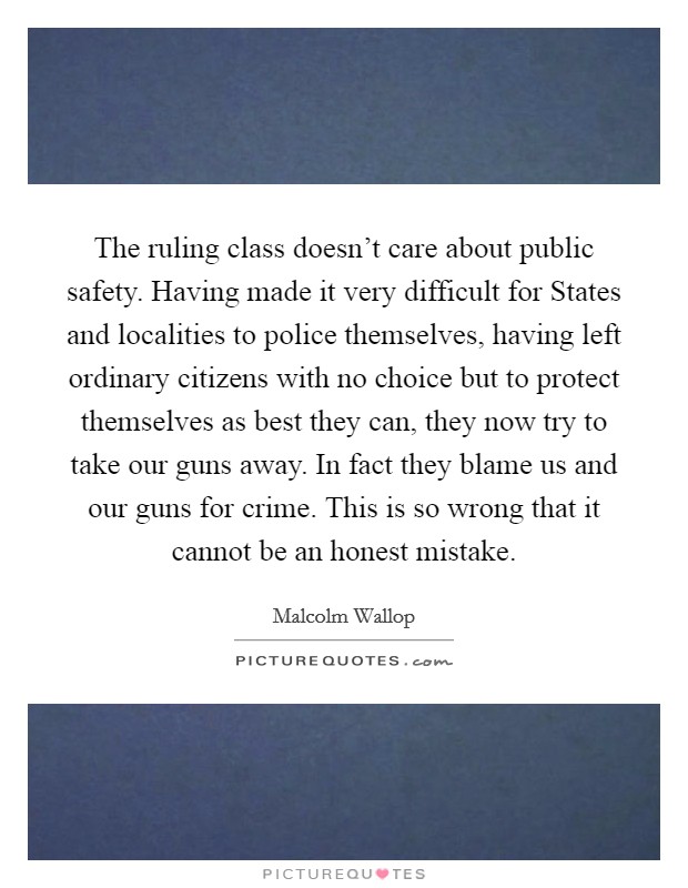 The ruling class doesn't care about public safety. Having made it very difficult for States and localities to police themselves, having left ordinary citizens with no choice but to protect themselves as best they can, they now try to take our guns away. In fact they blame us and our guns for crime. This is so wrong that it cannot be an honest mistake Picture Quote #1