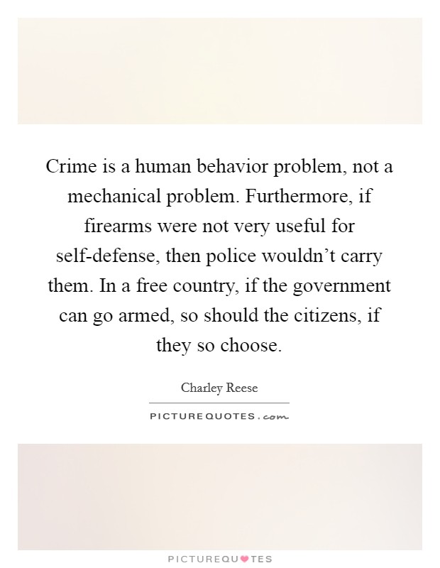 Crime is a human behavior problem, not a mechanical problem. Furthermore, if firearms were not very useful for self-defense, then police wouldn't carry them. In a free country, if the government can go armed, so should the citizens, if they so choose Picture Quote #1