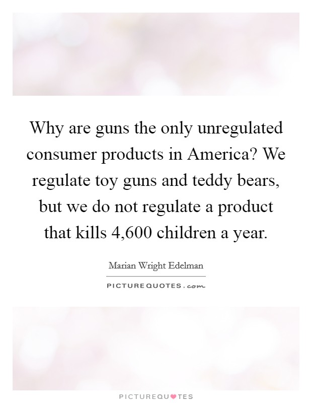 Why are guns the only unregulated consumer products in America? We regulate toy guns and teddy bears, but we do not regulate a product that kills 4,600 children a year Picture Quote #1