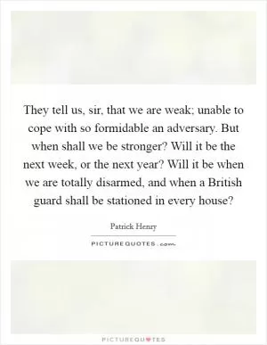 They tell us, sir, that we are weak; unable to cope with so formidable an adversary. But when shall we be stronger? Will it be the next week, or the next year? Will it be when we are totally disarmed, and when a British guard shall be stationed in every house? Picture Quote #1