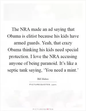 The NRA made an ad saying that Obama is elitist because his kids have armed guards. Yeah, that crazy Obama thinking his kids need special protection. I love the NRA accusing anyone of being paranoid. It’s like a septic tank saying, ‘You need a mint.’ Picture Quote #1