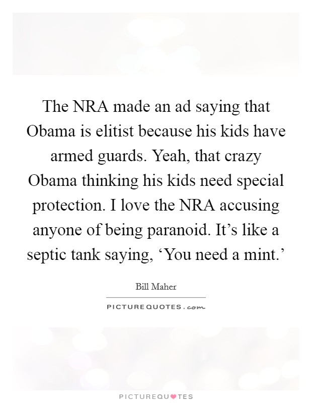 The NRA made an ad saying that Obama is elitist because his kids have armed guards. Yeah, that crazy Obama thinking his kids need special protection. I love the NRA accusing anyone of being paranoid. It's like a septic tank saying, ‘You need a mint.' Picture Quote #1
