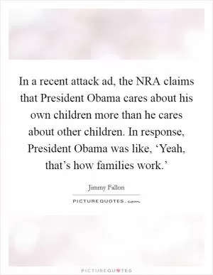 In a recent attack ad, the NRA claims that President Obama cares about his own children more than he cares about other children. In response, President Obama was like, ‘Yeah, that’s how families work.’ Picture Quote #1