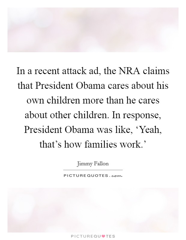 In a recent attack ad, the NRA claims that President Obama cares about his own children more than he cares about other children. In response, President Obama was like, ‘Yeah, that's how families work.' Picture Quote #1