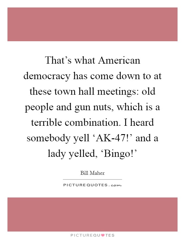 That's what American democracy has come down to at these town hall meetings: old people and gun nuts, which is a terrible combination. I heard somebody yell ‘AK-47!' and a lady yelled, ‘Bingo!' Picture Quote #1