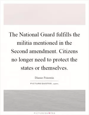 The National Guard fulfills the militia mentioned in the Second amendment. Citizens no longer need to protect the states or themselves Picture Quote #1
