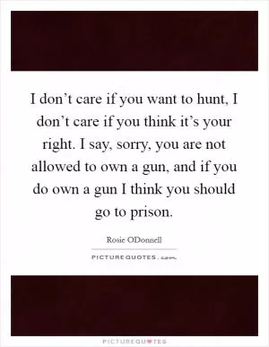 I don’t care if you want to hunt, I don’t care if you think it’s your right. I say, sorry, you are not allowed to own a gun, and if you do own a gun I think you should go to prison Picture Quote #1