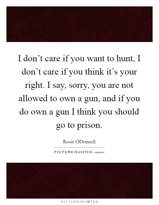 I don't care if you want to hunt, I don't care if you think it's your right. I say, sorry, you are not allowed to own a gun, and if you do own a gun I think you should go to prison Picture Quote #1