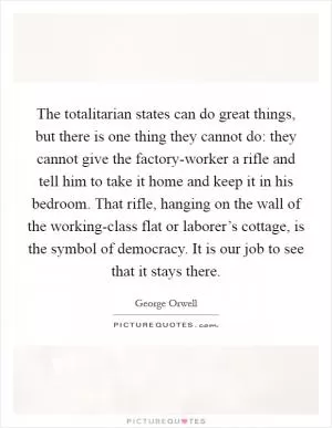 The totalitarian states can do great things, but there is one thing they cannot do: they cannot give the factory-worker a rifle and tell him to take it home and keep it in his bedroom. That rifle, hanging on the wall of the working-class flat or laborer’s cottage, is the symbol of democracy. It is our job to see that it stays there Picture Quote #1