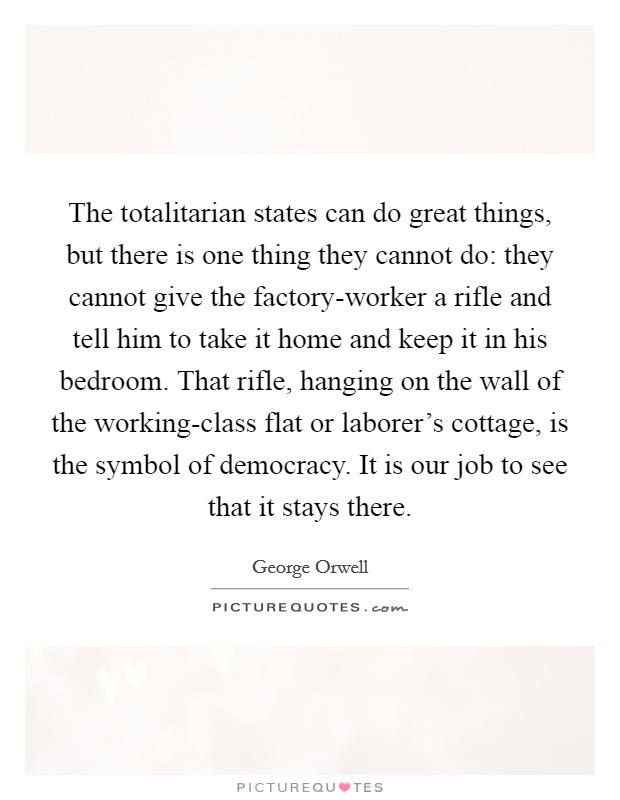 The totalitarian states can do great things, but there is one thing they cannot do: they cannot give the factory-worker a rifle and tell him to take it home and keep it in his bedroom. That rifle, hanging on the wall of the working-class flat or laborer's cottage, is the symbol of democracy. It is our job to see that it stays there Picture Quote #1