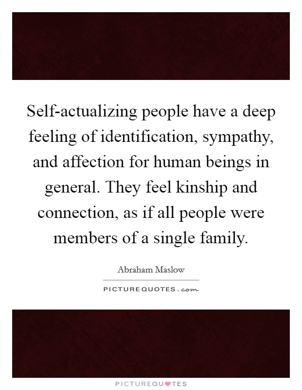 Self-actualizing people have a deep feeling of identification, sympathy, and affection for human beings in general. They feel kinship and connection, as if all people were members of a single family Picture Quote #1
