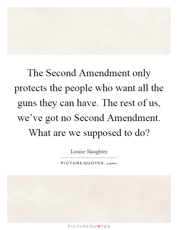The Second Amendment only protects the people who want all the guns they can have. The rest of us, we've got no Second Amendment. What are we supposed to do? Picture Quote #1