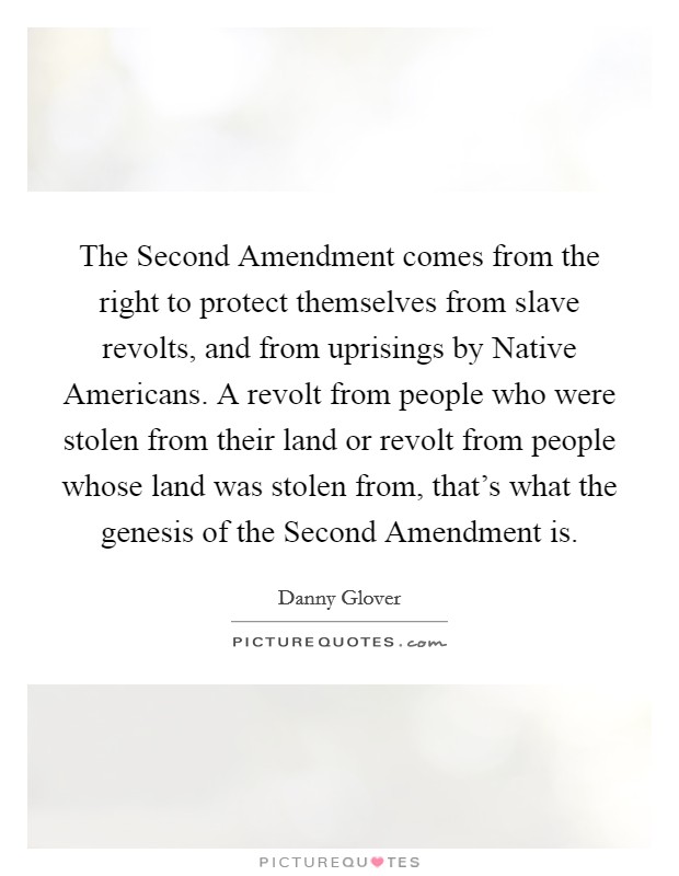 The Second Amendment comes from the right to protect themselves from slave revolts, and from uprisings by Native Americans. A revolt from people who were stolen from their land or revolt from people whose land was stolen from, that's what the genesis of the Second Amendment is Picture Quote #1