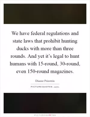 We have federal regulations and state laws that prohibit hunting ducks with more than three rounds. And yet it’s legal to hunt humans with 15-round, 30-round, even 150-round magazines Picture Quote #1