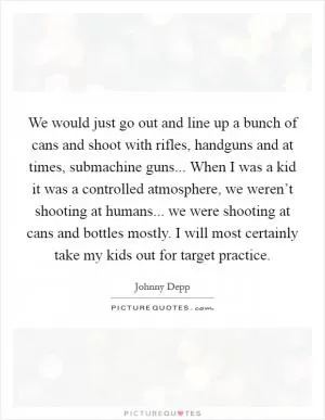 We would just go out and line up a bunch of cans and shoot with rifles, handguns and at times, submachine guns... When I was a kid it was a controlled atmosphere, we weren’t shooting at humans... we were shooting at cans and bottles mostly. I will most certainly take my kids out for target practice Picture Quote #1