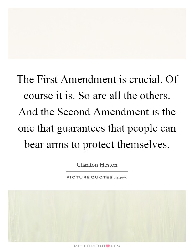 The First Amendment is crucial. Of course it is. So are all the others. And the Second Amendment is the one that guarantees that people can bear arms to protect themselves Picture Quote #1