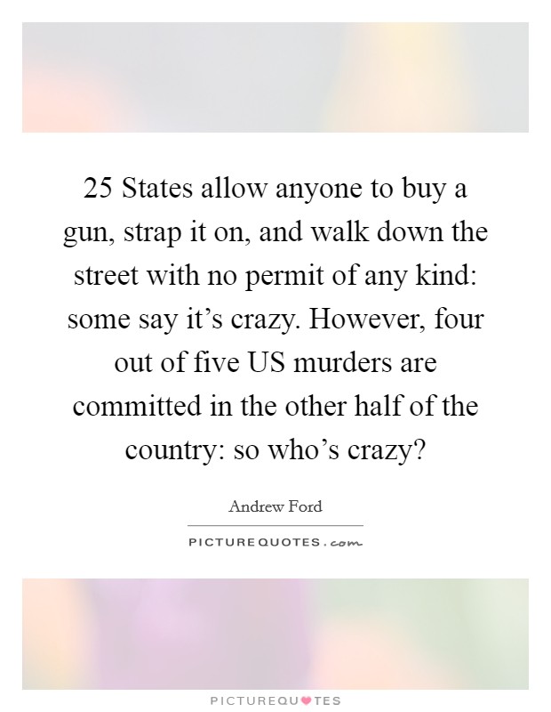 25 States allow anyone to buy a gun, strap it on, and walk down the street with no permit of any kind: some say it's crazy. However, four out of five US murders are committed in the other half of the country: so who's crazy? Picture Quote #1