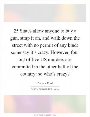 25 States allow anyone to buy a gun, strap it on, and walk down the street with no permit of any kind: some say it’s crazy. However, four out of five US murders are committed in the other half of the country: so who’s crazy? Picture Quote #1