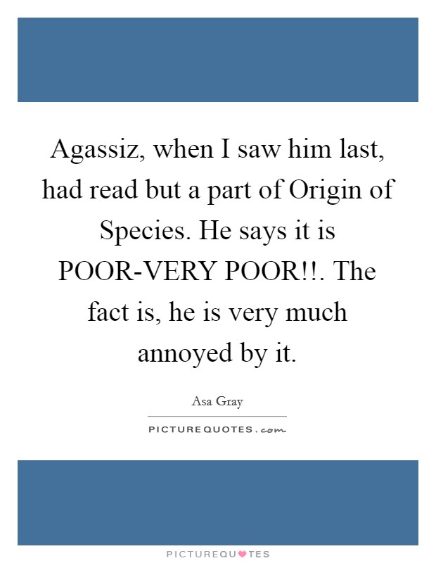 Agassiz, when I saw him last, had read but a part of Origin of Species. He says it is POOR-VERY POOR!!. The fact is, he is very much annoyed by it Picture Quote #1