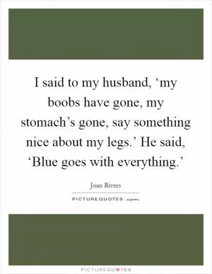 I said to my husband, ‘my boobs have gone, my stomach’s gone, say something nice about my legs.’ He said, ‘Blue goes with everything.’ Picture Quote #1