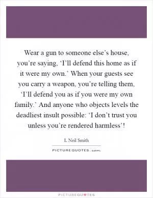 Wear a gun to someone else’s house, you’re saying, ‘I’ll defend this home as if it were my own.’ When your guests see you carry a weapon, you’re telling them, ‘I’ll defend you as if you were my own family.’ And anyone who objects levels the deadliest insult possible: ‘I don’t trust you unless you’re rendered harmless’! Picture Quote #1