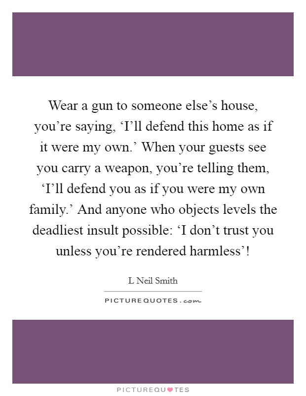 Wear a gun to someone else's house, you're saying, ‘I'll defend this home as if it were my own.' When your guests see you carry a weapon, you're telling them, ‘I'll defend you as if you were my own family.' And anyone who objects levels the deadliest insult possible: ‘I don't trust you unless you're rendered harmless'! Picture Quote #1