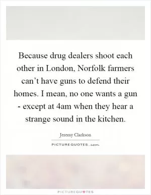 Because drug dealers shoot each other in London, Norfolk farmers can’t have guns to defend their homes. I mean, no one wants a gun - except at 4am when they hear a strange sound in the kitchen Picture Quote #1
