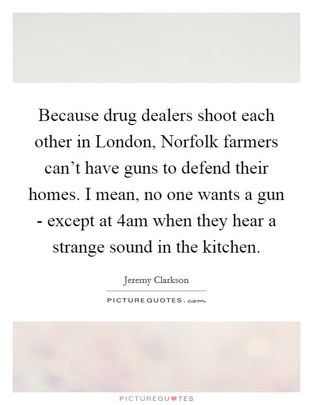 Because drug dealers shoot each other in London, Norfolk farmers can't have guns to defend their homes. I mean, no one wants a gun - except at 4am when they hear a strange sound in the kitchen Picture Quote #1