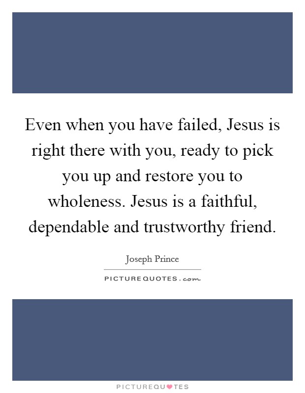 Even when you have failed, Jesus is right there with you, ready to pick you up and restore you to wholeness. Jesus is a faithful, dependable and trustworthy friend Picture Quote #1