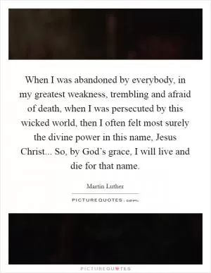 When I was abandoned by everybody, in my greatest weakness, trembling and afraid of death, when I was persecuted by this wicked world, then I often felt most surely the divine power in this name, Jesus Christ... So, by God’s grace, I will live and die for that name Picture Quote #1