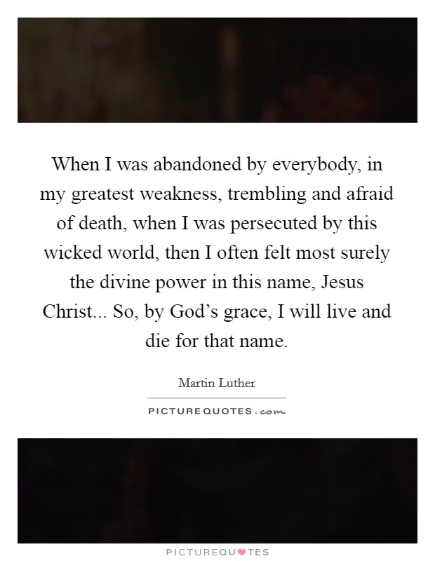 When I was abandoned by everybody, in my greatest weakness, trembling and afraid of death, when I was persecuted by this wicked world, then I often felt most surely the divine power in this name, Jesus Christ... So, by God's grace, I will live and die for that name Picture Quote #1