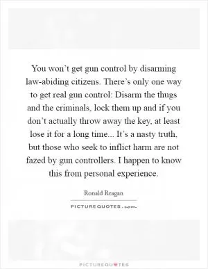 You won’t get gun control by disarming law-abiding citizens. There’s only one way to get real gun control: Disarm the thugs and the criminals, lock them up and if you don’t actually throw away the key, at least lose it for a long time... It’s a nasty truth, but those who seek to inflict harm are not fazed by gun controllers. I happen to know this from personal experience Picture Quote #1