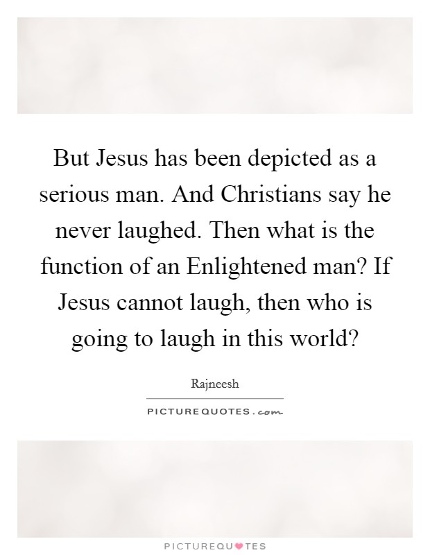 But Jesus has been depicted as a serious man. And Christians say he never laughed. Then what is the function of an Enlightened man? If Jesus cannot laugh, then who is going to laugh in this world? Picture Quote #1