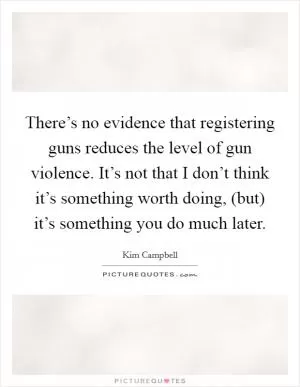 There’s no evidence that registering guns reduces the level of gun violence. It’s not that I don’t think it’s something worth doing, (but) it’s something you do much later Picture Quote #1