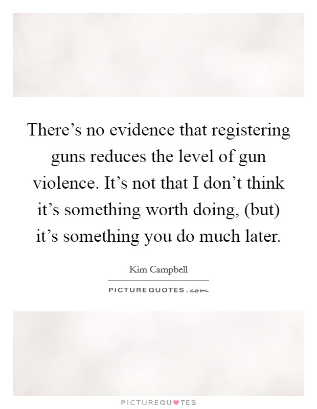 There's no evidence that registering guns reduces the level of gun violence. It's not that I don't think it's something worth doing, (but) it's something you do much later Picture Quote #1