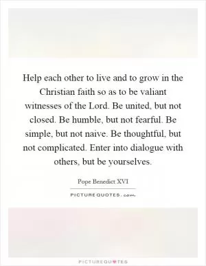 Help each other to live and to grow in the Christian faith so as to be valiant witnesses of the Lord. Be united, but not closed. Be humble, but not fearful. Be simple, but not naive. Be thoughtful, but not complicated. Enter into dialogue with others, but be yourselves Picture Quote #1