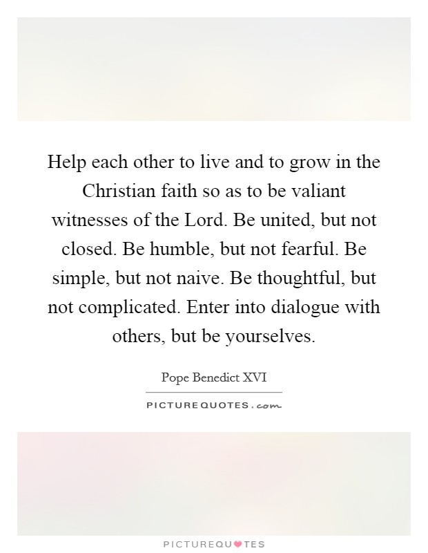 Help each other to live and to grow in the Christian faith so as to be valiant witnesses of the Lord. Be united, but not closed. Be humble, but not fearful. Be simple, but not naive. Be thoughtful, but not complicated. Enter into dialogue with others, but be yourselves Picture Quote #1