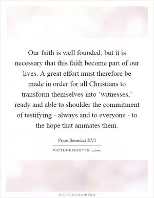 Our faith is well founded; but it is necessary that this faith become part of our lives. A great effort must therefore be made in order for all Christians to transform themselves into ‘witnesses,’ ready and able to shoulder the commitment of testifying - always and to everyone - to the hope that animates them Picture Quote #1