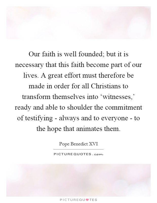 Our faith is well founded; but it is necessary that this faith become part of our lives. A great effort must therefore be made in order for all Christians to transform themselves into ‘witnesses,' ready and able to shoulder the commitment of testifying - always and to everyone - to the hope that animates them Picture Quote #1