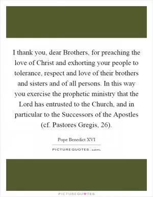 I thank you, dear Brothers, for preaching the love of Christ and exhorting your people to tolerance, respect and love of their brothers and sisters and of all persons. In this way you exercise the prophetic ministry that the Lord has entrusted to the Church, and in particular to the Successors of the Apostles (cf. Pastores Gregis, 26) Picture Quote #1